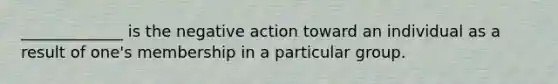 _____________ is the negative action toward an individual as a result of one's membership in a particular group.