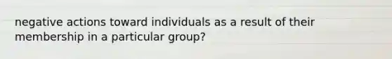 negative actions toward individuals as a result of their membership in a particular group?