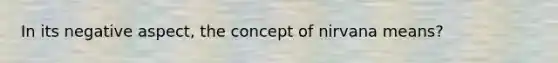 In its negative aspect, the concept of nirvana means?