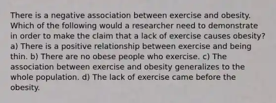 There is a negative association between exercise and obesity. Which of the following would a researcher need to demonstrate in order to make the claim that a lack of exercise causes obesity? a) There is a positive relationship between exercise and being thin. b) There are no obese people who exercise. c) The association between exercise and obesity generalizes to the whole population. d) The lack of exercise came before the obesity.