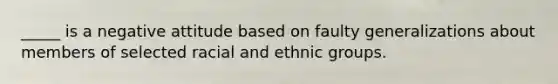 _____ is a negative attitude based on faulty generalizations about members of selected racial and ethnic groups.