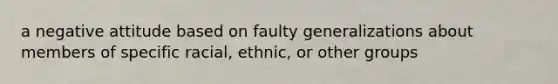 a negative attitude based on faulty generalizations about members of specific racial, ethnic, or other groups