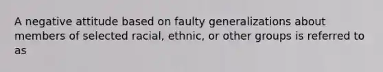 A negative attitude based on faulty generalizations about members of selected racial, ethnic, or other groups is referred to as