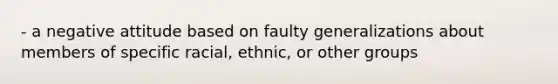 - a negative attitude based on faulty generalizations about members of specific racial, ethnic, or other groups