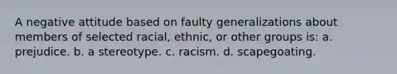 A negative attitude based on faulty generalizations about members of selected racial, ethnic, or other groups is: a. prejudice. b. a stereotype. c. racism. d. scapegoating.