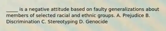 _____ is a negative attitude based on faulty generalizations about members of selected racial and ethnic groups. A. Prejudice B. Discrimination C. Stereotyping D. Genocide