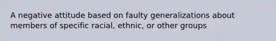 A negative attitude based on faulty generalizations about members of specific racial, ethnic, or other groups