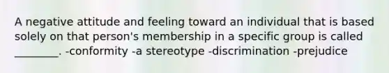 A negative attitude and feeling toward an individual that is based solely on that person's membership in a specific group is called ________. -conformity -a stereotype -discrimination -prejudice