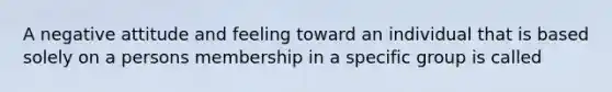 A negative attitude and feeling toward an individual that is based solely on a persons membership in a specific group is called