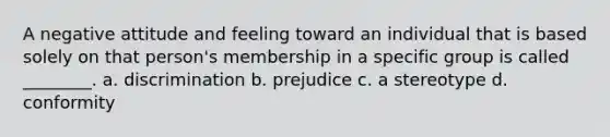 A negative attitude and feeling toward an individual that is based solely on that person's membership in a specific group is called ________. a. discrimination b. prejudice c. a stereotype d. conformity