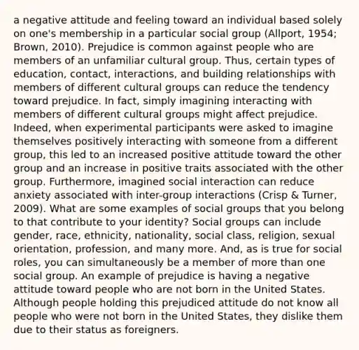 a negative attitude and feeling toward an individual based solely on one's membership in a particular social group (Allport, 1954; Brown, 2010). Prejudice is common against people who are members of an unfamiliar cultural group. Thus, certain types of education, contact, interactions, and building relationships with members of different cultural groups can reduce the tendency toward prejudice. In fact, simply imagining interacting with members of different cultural groups might affect prejudice. Indeed, when experimental participants were asked to imagine themselves positively interacting with someone from a different group, this led to an increased positive attitude toward the other group and an increase in positive traits associated with the other group. Furthermore, imagined social interaction can reduce anxiety associated with inter-group interactions (Crisp & Turner, 2009). What are some examples of social groups that you belong to that contribute to your identity? Social groups can include gender, race, ethnicity, nationality, social class, religion, sexual orientation, profession, and many more. And, as is true for social roles, you can simultaneously be a member of more than one social group. An example of prejudice is having a negative attitude toward people who are not born in the United States. Although people holding this prejudiced attitude do not know all people who were not born in the United States, they dislike them due to their status as foreigners.