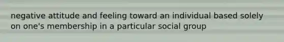 negative attitude and feeling toward an individual based solely on one's membership in a particular social group