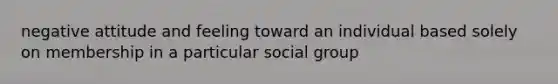 negative attitude and feeling toward an individual based solely on membership in a particular social group