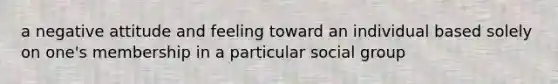 a negative attitude and feeling toward an individual based solely on one's membership in a particular social group