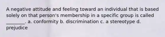 A negative attitude and feeling toward an individual that is based solely on that person's membership in a specific group is called ________. a. conformity b. discrimination c. a stereotype d. prejudice