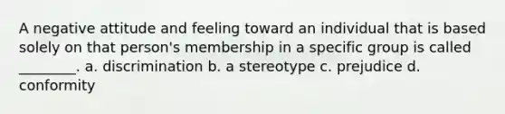 A negative attitude and feeling toward an individual that is based solely on that person's membership in a specific group is called ________. a. discrimination b. a stereotype c. prejudice d. conformity