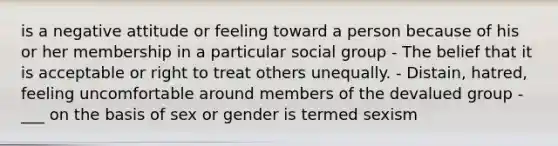 is a negative attitude or feeling toward a person because of his or her membership in a particular social group - The belief that it is acceptable or right to treat others unequally. - Distain, hatred, feeling uncomfortable around members of the devalued group -___ on the basis of sex or gender is termed sexism