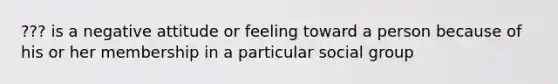 ??? is a negative attitude or feeling toward a person because of his or her membership in a particular social group