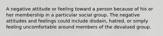 A negative attitude or feeling toward a person because of his or her membership in a particular social group. The negative attitudes and feelings could include disdain, hatred, or simply feeling uncomfortable around members of the devalued group.