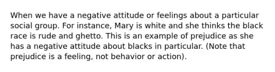 When we have a negative attitude or feelings about a particular social group. For instance, Mary is white and she thinks the black race is rude and ghetto. This is an example of prejudice as she has a negative attitude about blacks in particular. (Note that prejudice is a feeling, not behavior or action).