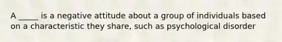 A _____ is a negative attitude about a group of individuals based on a characteristic they share, such as psychological disorder