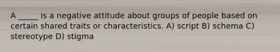 A _____ is a negative attitude about groups of people based on certain shared traits or characteristics. A) script B) schema C) stereotype D) stigma