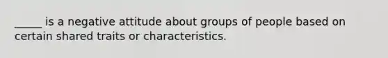 _____ is a negative attitude about groups of people based on certain shared traits or characteristics.