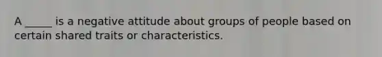 A _____ is a negative attitude about groups of people based on certain shared traits or characteristics.