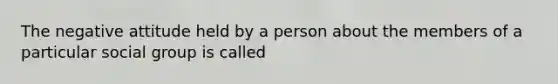 The negative attitude held by a person about the members of a particular social group is called