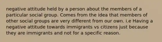 negative attitude held by a person about the members of a particular social group. Comes from the idea that members of other social groups are very different from our own. i.e Having a negative attitude towards immigrants vs citizens just because they are immigrants and not for a specific reason.