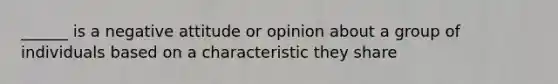 ______ is a negative attitude or opinion about a group of individuals based on a characteristic they share