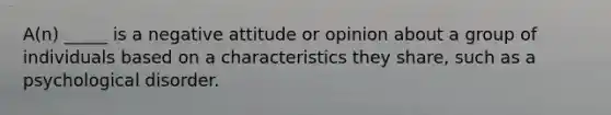 A(n) _____ is a negative attitude or opinion about a group of individuals based on a characteristics they share, such as a psychological disorder.