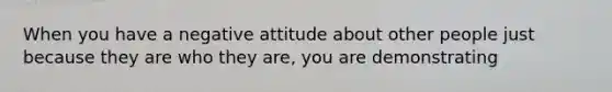 When you have a negative attitude about other people just because they are who they are, you are demonstrating