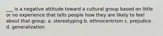 ___ is a negative attitude toward a cultural group based on little or no experience that tells people how they are likely to feel about that group. a. stereotyping b. ethnocentrism c. prejudice d. generalization