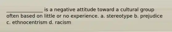 _______________ is a negative attitude toward a cultural group often based on little or no experience. a. stereotype b. prejudice c. ethnocentrism d. racism