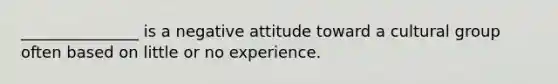 _______________ is a negative attitude toward a cultural group often based on little or no experience.