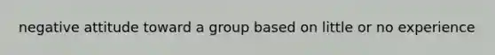 negative attitude toward a group based on little or no experience