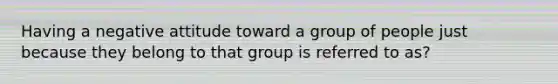 Having a negative attitude toward a group of people just because they belong to that group is referred to as?