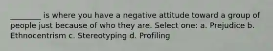 ________ is where you have a negative attitude toward a group of people just because of who they are. Select one: a. Prejudice b. Ethnocentrism c. Stereotyping d. Profiling