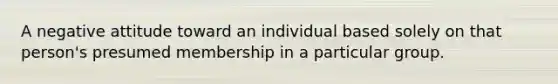 A negative attitude toward an individual based solely on that person's presumed membership in a particular group.