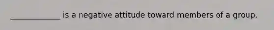 _____________ is a negative attitude toward members of a group.