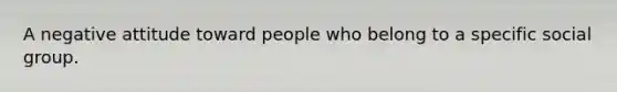 A negative attitude toward people who belong to a specific social group.