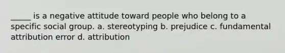 _____ is a negative attitude toward people who belong to a specific social group. a. stereotyping b. prejudice c. fundamental attribution error d. attribution