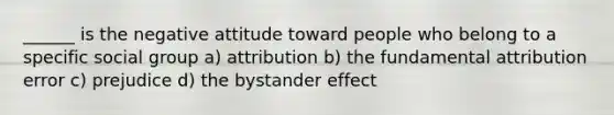 ______ is the negative attitude toward people who belong to a specific social group a) attribution b) the fundamental attribution error c) prejudice d) the bystander effect