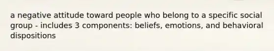 a negative attitude toward people who belong to a specific social group - includes 3 components: beliefs, emotions, and behavioral dispositions