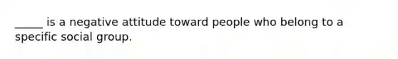 _____ is a negative attitude toward people who belong to a specific social group.