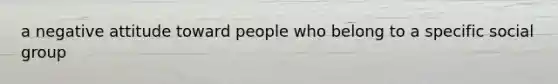 a negative attitude toward people who belong to a specific social group