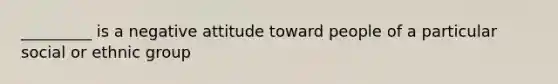 _________ is a negative attitude toward people of a particular social or ethnic group