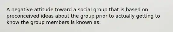 A negative attitude toward a social group that is based on preconceived ideas about the group prior to actually getting to know the group members is known as: