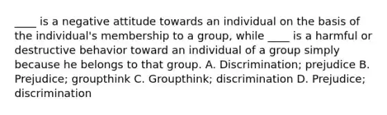 ____ is a negative attitude towards an individual on the basis of the individual's membership to a group, while ____ is a harmful or destructive behavior toward an individual of a group simply because he belongs to that group. A. Discrimination; prejudice B. Prejudice; groupthink C. Groupthink; discrimination D. Prejudice; discrimination